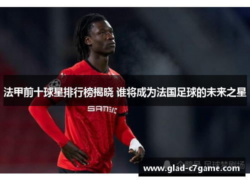 法甲前十球星排行榜揭晓 谁将成为法国足球的未来之星